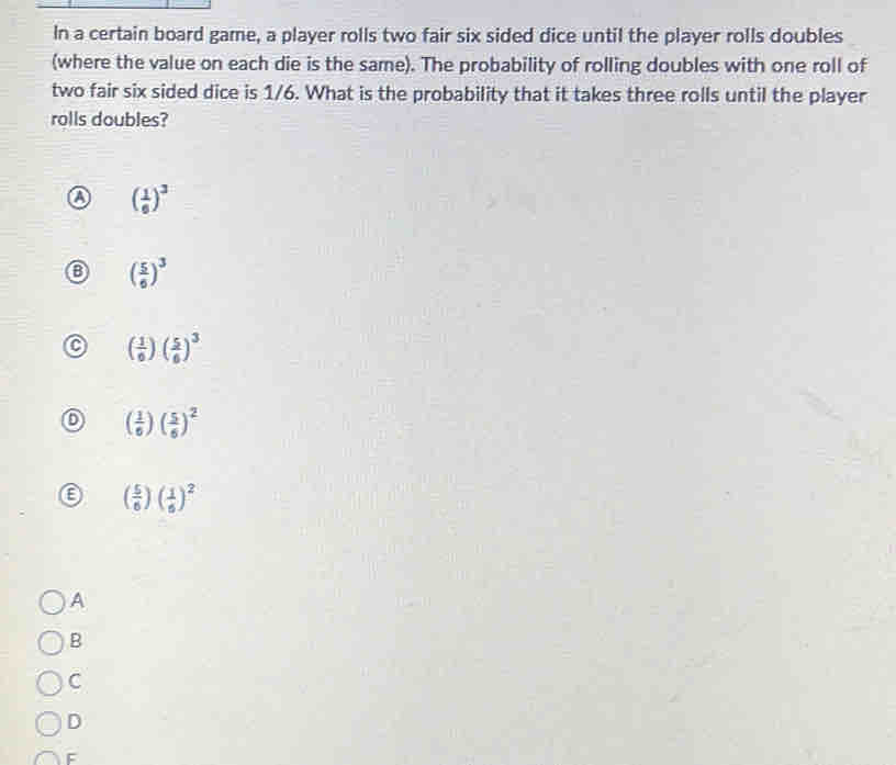 In a certain board game, a player rolls two fair six sided dice until the player rolls doubles
(where the value on each die is the same). The probability of rolling doubles with one roll of
two fair six sided dice is 1/6. What is the probability that it takes three rolls until the player
rolls doubles?
a ( 1/6 )^3 . ( 5/6 )^3
( 1/6 )( 5/6 )^3
( 1/6 )( 5/6 )^2
E ( 5/6 )( 1/6 )^2
A
B
C
D
F