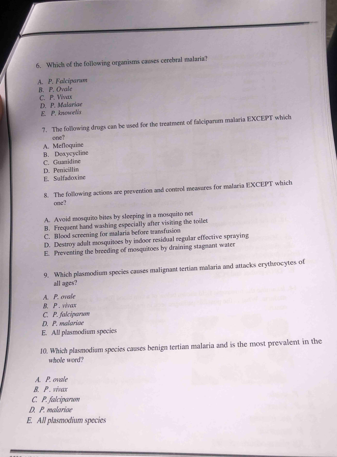 Which of the following organisms causes cerebral malaria?
A. P. Falciparum
B. P. Ovale
C. P. Vivax
D. P. Malariae
E. P. knowelis
7. The following drugs can be used for the treatment of falciparum malaria EXCEPT which
one?
A. Mefloquine
B. Doxycycline
C. Guanidine
D. Penicillin
E. Sulfadoxine
8. The following actions are prevention and control measures for malaria EXCEPT which
one?
A. Avoid mosquito bites by sleeping in a mosquito net
B. Frequent hand washing especially after visiting the toilet
C. Blood screening for malaria before transfusion
D. Destroy adult mosquitoes by indoor residual regular effective spraying
E. Preventing the breeding of mosquitoes by draining stagnant water
9. Which plasmodium species causes malignant tertian malaria and attacks erythrocytes of
all ages?
A. P. ovale
B. P . vivax
C. P. falciparum
D. P. malariae
E. All plasmodium species
10. Which plasmodium species causes benign tertian malaria and is the most prevalent in the
whole word?
A. P. ovale
B. P . vivax
C. P. falciparum
D. P. malariae
E. All plasmodium species