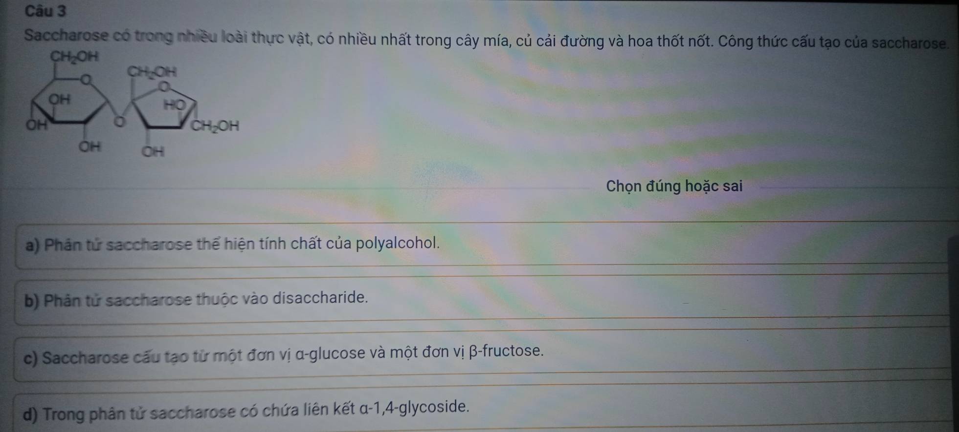 Saccharose có trong nhiều loài thực vật, có nhiều nhất trong cây mía, củ cải đường và hoa thốt nốt. Công thức cấu tạo của saccharose.
Chọn đúng hoặc sai
a) Phân tử saccharose thể hiện tính chất của polyalcohol.
b) Phân tử saccharose thuộc vào disaccharide.
c) Saccharose cầu tạo từ một đơn vị α -glucose và một đơn vị β -fructose.
d) Trong phân tử saccharose có chứa liên kết α-1, 4-glycoside.