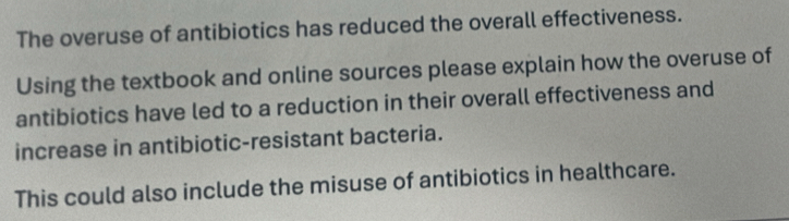 The overuse of antibiotics has reduced the overall effectiveness. 
Using the textbook and online sources please explain how the overuse of 
antibiotics have led to a reduction in their overall effectiveness and 
increase in antibiotic-resistant bacteria. 
This could also include the misuse of antibiotics in healthcare.