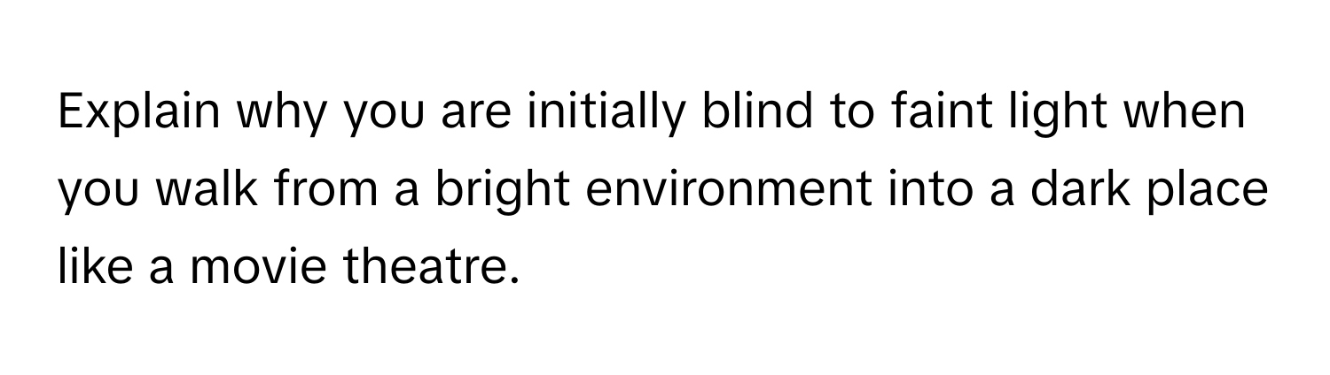 Explain why you are initially blind to faint light when you walk from a bright environment into a dark place like a movie theatre.