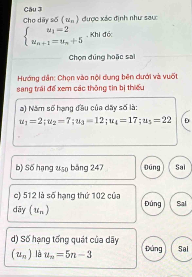 Cho dãy số (u_n) được xác định như sau:
beginarrayl u_1=2 u_n+1=u_n+5endarray. , Khi đó: 
Chọn đúng hoặc sai 
Hướng dẫn: Chọn vào nội dung bên dưới và vuốt 
sang trái để xem các thông tin bị thiếu 
a) Năm số hạng đầu của dãy số là:
u_1=2; u_2=7; u_3=12; u_4=17; u_5=22 Đl 
b) Số hạng u 50 băng 247 Đúng Sai 
c) 512 là số hạng thứ 102 của 
Đúng Sai 
dāy u_n
d) Số hạng tổng quát của dãy
(u_n) là u_n=5n-3
Đúng Sai