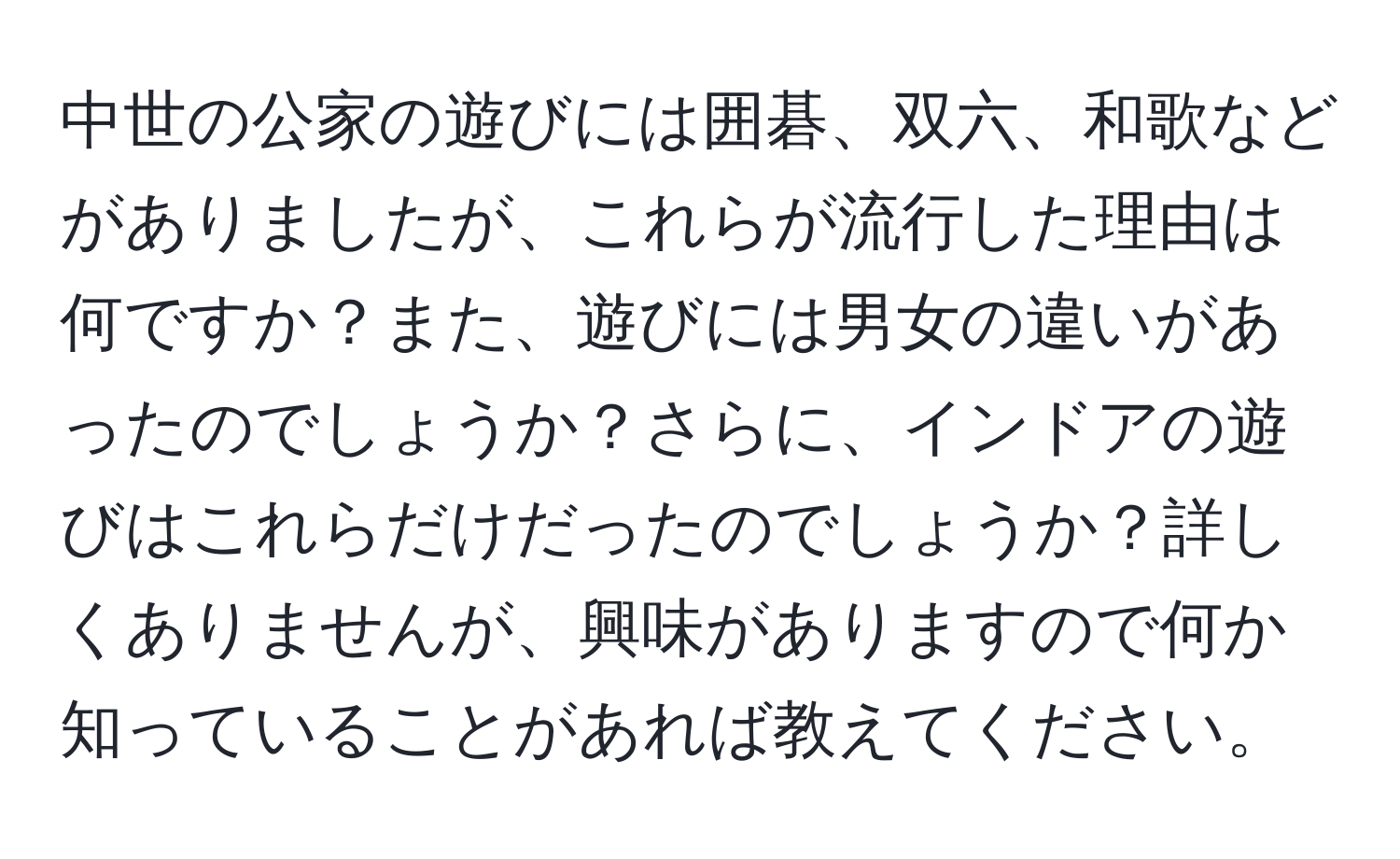 中世の公家の遊びには囲碁、双六、和歌などがありましたが、これらが流行した理由は何ですか？また、遊びには男女の違いがあったのでしょうか？さらに、インドアの遊びはこれらだけだったのでしょうか？詳しくありませんが、興味がありますので何か知っていることがあれば教えてください。