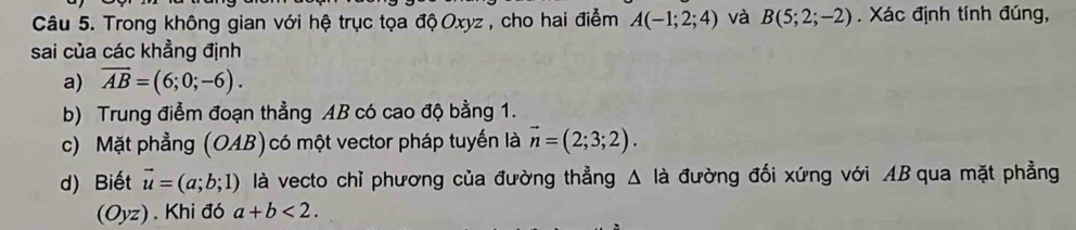 Trong không gian với hệ trục tọa độ Oxyz , cho hai điểm A(-1;2;4) và B(5;2;-2). Xác định tính đúng, 
sai của các khẳng định 
a) overline AB=(6;0;-6). 
b) Trung điểm đoạn thẳng AB có cao độ bằng 1. 
c) Mặt phẳng (OAB)có một vector pháp tuyến là vector n=(2;3;2). 
d) Biết vector u=(a;b;1) là vecto chỉ phương của đường thẳng △ li đường đối xứng với AB qua mặt phẳng 
(Oyz). Khi đó a+b<2</tex>.