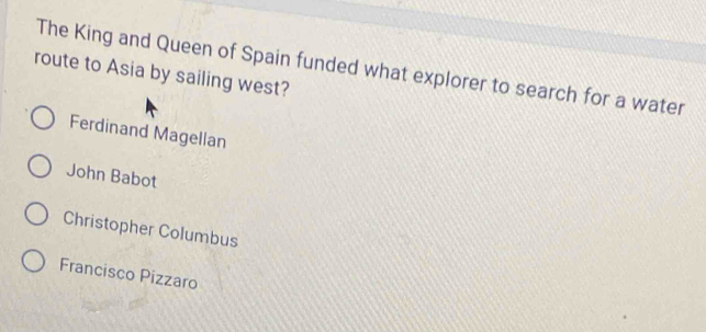 The King and Queen of Spain funded what explorer to search for a water
route to Asia by sailing west?
Ferdinand Magellan
John Babot
Christopher Columbus
Francisco Pizzaro