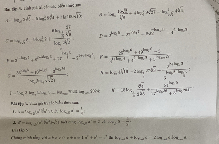Bài tập 3. Tính giá trị các các biểu thức sau
A=log _273sqrt(3)-5log _2^(28sqrt[3](4)+7lg 100sqrt 10); B=log _5 16sqrt(2)/sqrt[5](8) +4log _3^(29sqrt[4](27)-log _2sqrt 2)^24sqrt[3](4);
C=log _2sqrt(2)8-9log _2^(22+frac 6log _frac 1)2 27/sqrt[3](9) log _ 1/2 2sqrt[3](2). D=2^(log _2)5-27^(log _3)7+8sqrt 2^((log _4)11)-4^(2-log _2)3
E=3^(1-log _3)5+8^(2-3log _2)3+27^(log _frac 1)93-2^(1+3log _2)3 F=frac 25^(log _5)6+49^(log _7)8-33^(1+log _9)4+4^(2-log _2)3+5^(log _125)27;
G=frac 36^(log _6)5+10^(1-lg 2)-3^(log _9)36log _2(log _2sqrt(sqrt [4]2)) H=log _24sqrt[3](16)-2log _ 1/3 27sqrt[3](3)+frac 2^(2+log _2)3log _92-log _ 1/3 5;
I=log _23.log _34.log _45...log _20222023.log _20232024;K=15log _ 1/sqrt(6)  sqrt[3](4)/2sqrt[5](8) +frac 81^(log _3)527^(log _9)36+3^(log _9)2041
Bi tập 4. Tính giá trị các biểu thức sau:
1. A=log _9sqrt(3)(a^2.sqrt[3](a^2)) biết log _ssqrt(3)a^2= 1/2 ;
2. B=log _64sqrt(2)(a^3.sqrt[4](a^3).bsqrt(b)) biết rằng log _2sqrt(2)a^3=2 và log _sqrt(b)8= 2/3 ·
Bài tập 5.
Chứng minh rằng với a,b,c>0;c± b!= 1;a^2+b^2=c^2 thì log _c+ba+log _c-ba=2log _c+ba.log _c-ba.