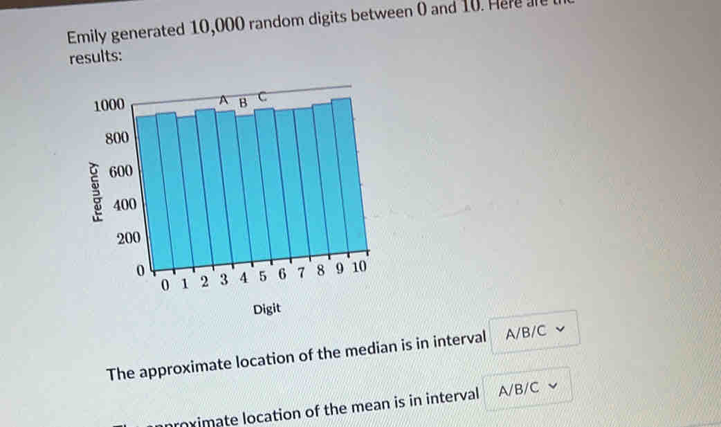 Emily generated 10,000 random digits between 0 and 10. He 
results:
Digit
The approximate location of the median is in interval A/B/C
nnroximate location of the mean is in interval A/B/C