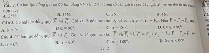 Cầu 2. Có hai lực đồng qui có độ lớn bằng 9N và 12N. Trong số các giá trị sau đây, giá trị nào có thể là độ lớng c
hợp lực? C. C
A. 25N. B. 15N. C. 2N. D. 1N. Câ
Câu 3. Có hai lực đồng quy overline F_1 và overline F_2 Gọi α là góc hợp bởi overline F_1 và overline F_2 và overline F=overline F_1+overline F_2. Nếu F=F_1-F_2 thì: tay
m
A. alpha =0° B alpha =90°.
C. alpha =180°. D. 0 <90°
Câu 4. Có hai lực đồng quy overline F_1 và overline F_2. Gọi α là góc hợp bởi overline F_1 và overline F_2 và overline F=overline F_1+overline F_2. Nếu F=F_1-F_2 thi:
A. alpha =0^0. B. alpha =90°.
C. alpha =180°. D. 0 <90°
Tr_2