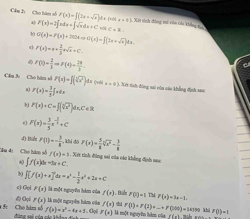 Cho hàm số F(x)=∈t (2x+sqrt(x))dx (với x>0) 0. Xét tính đúng sai của các khẳng định 
a) F(x)=2∈t xdx+∈t sqrt(x)dx+C với C∈ R.
b) G(x)=F(x)+2024Rightarrow G(x)=∈t (2x+sqrt(x))dx.
c) F(x)=x+ 2/3 xsqrt(x)+C.
d) F(1)= 2/3 Rightarrow F(4)= 28/3 .
CI
Câu 3: Cho hàm số F(x)=∈t (sqrt[5](x^3))dx (với x>0). Xét tính đúng sai của các khẳng định sau:
a) F(x)= 3/5 ∈t xdx
b) F(x)+C=∈t (sqrt[5](x^3))dx,C∈ R
c) F(x)= 3/5 x^(-frac 2)5+C
d) Biết F(1)=- 3/8  , khi đó F(x)= 5/8 sqrt[5](x^8)- 3/8 
Câu 4: Cho hàm số f(x)=3. Xét tính đúng sai của các khẳng định sau:
a) ∈t f(x)dx=3x+C.
b) ∈t [f(x)+x]^2dx=x^3- 1/2 x^2+2x+C
c) Gọi F(x) là một nguyên hàm của f(x). Biết F(1)=1 Thì F(x)=3x-1.
d) Gọi F(x) là một nguyên hàm của f(x) thì F(1)+F(2)+...+F(100)=14590 khi F(1)=1
1 5: Cho hàm số f(x)=x^3-4x+5. Gọi F(x) là một nguyên hàm của f(x) Biết E(1)
đúng sai của các khẳng định sau