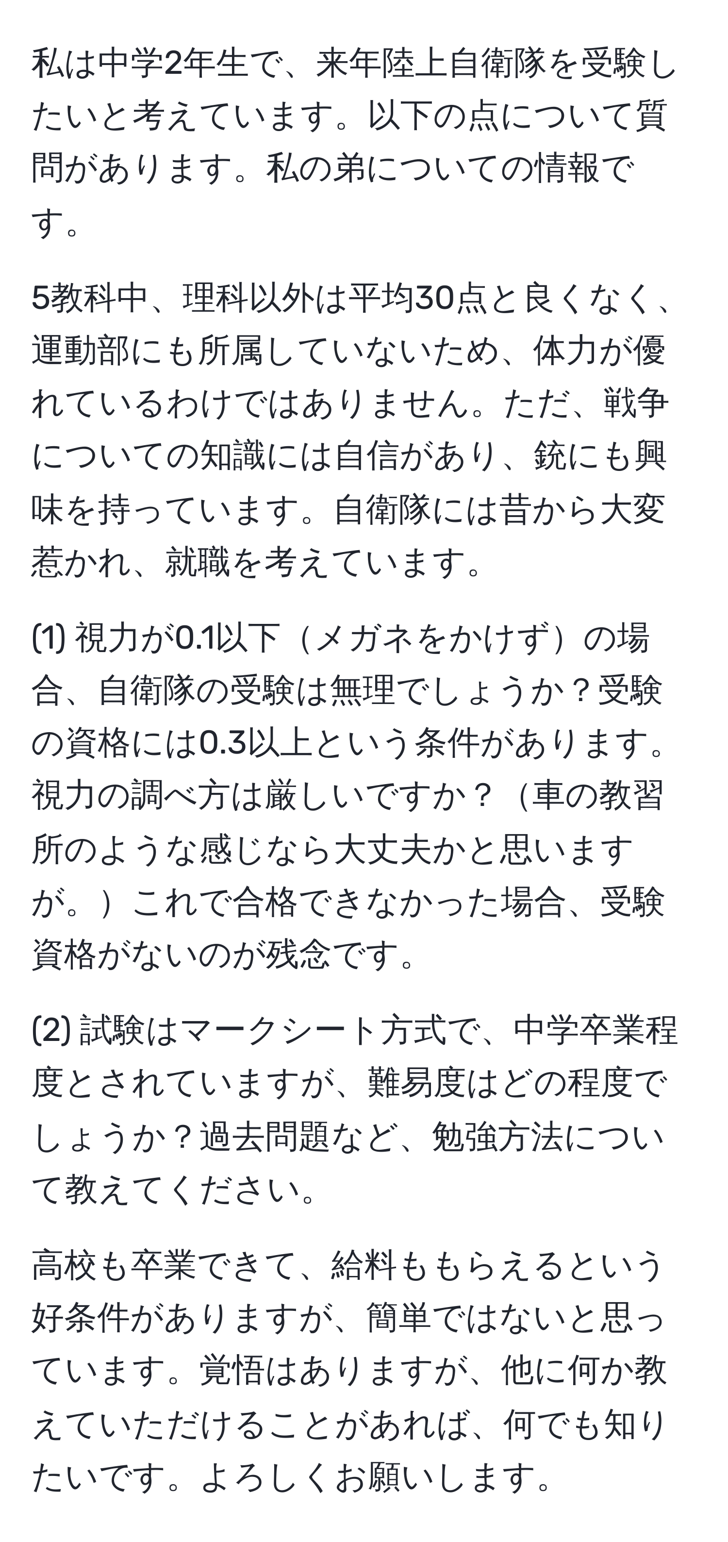 私は中学2年生で、来年陸上自衛隊を受験したいと考えています。以下の点について質問があります。私の弟についての情報です。

5教科中、理科以外は平均30点と良くなく、運動部にも所属していないため、体力が優れているわけではありません。ただ、戦争についての知識には自信があり、銃にも興味を持っています。自衛隊には昔から大変惹かれ、就職を考えています。

(1) 視力が0.1以下メガネをかけずの場合、自衛隊の受験は無理でしょうか？受験の資格には0.3以上という条件があります。視力の調べ方は厳しいですか？車の教習所のような感じなら大丈夫かと思いますが。これで合格できなかった場合、受験資格がないのが残念です。

(2) 試験はマークシート方式で、中学卒業程度とされていますが、難易度はどの程度でしょうか？過去問題など、勉強方法について教えてください。

高校も卒業できて、給料ももらえるという好条件がありますが、簡単ではないと思っています。覚悟はありますが、他に何か教えていただけることがあれば、何でも知りたいです。よろしくお願いします。