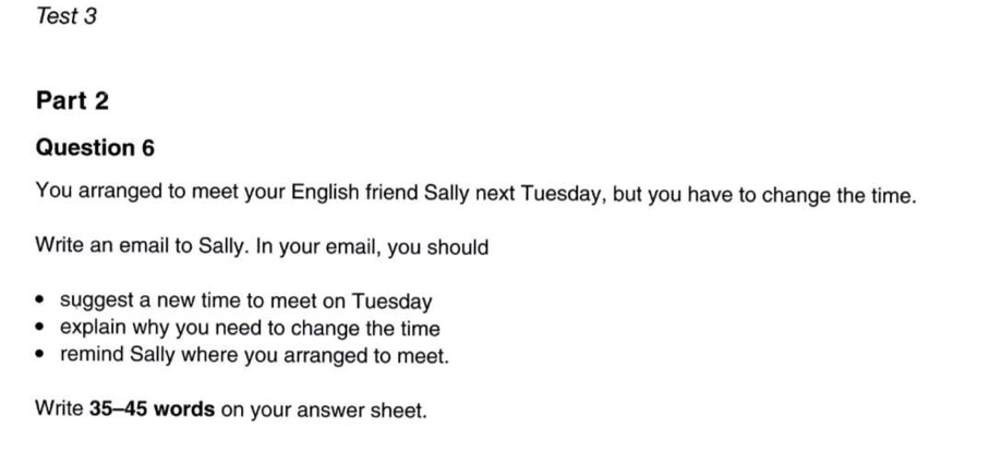 Test 3 
Part 2 
Question 6 
You arranged to meet your English friend Sally next Tuesday, but you have to change the time. 
Write an email to Sally. In your email, you should 
suggest a new time to meet on Tuesday 
explain why you need to change the time 
remind Sally where you arranged to meet. 
Write 35-45 words on your answer sheet.