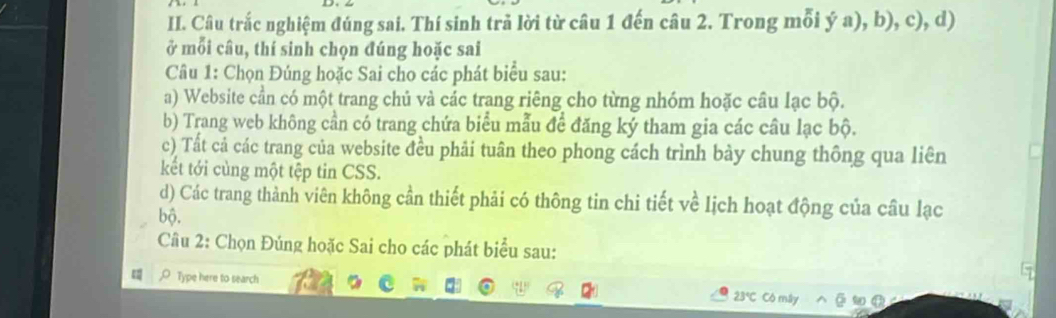 Câu trắc nghiệm đúng sai. Thí sinh trả lời từ câu 1 đến câu 2. Trong mỗi ý a), b), c), d) 
ở mỗi câu, thí sinh chọn đúng hoặc sai 
Câu 1: Chọn Đúng hoặc Sai cho các phát biểu sau: 
a) Website cần có một trang chủ và các trang riêng cho từng nhóm hoặc câu lạc bộ. 
b) Trang web không cần có trang chứa biểu mẫu để đăng ký tham gia các câu lạc bộ. 
c) Tất cả các trang của website đều phải tuân theo phong cách trình bày chung thông qua liên 
kết tới cùng một tệp tin CSS. 
d) Các trang thành viên không cần thiết phải có thông tin chi tiết về lịch hoạt động của câu lạc 
bộ. 
Câu 2: Chọn Đúng hoặc Sai cho các phát biểu sau: 
Type here to search 23° Có máy