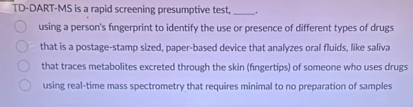 TD-DART-MS is a rapid screening presumptive test, _. 
using a person's fingerprint to identify the use or presence of different types of drugs 
that is a postage-stamp sized, paper-based device that analyzes oral fluids, like saliva 
that traces metabolites excreted through the skin (fngertips) of someone who uses drugs 
using real-time mass spectrometry that requires minimal to no preparation of samples