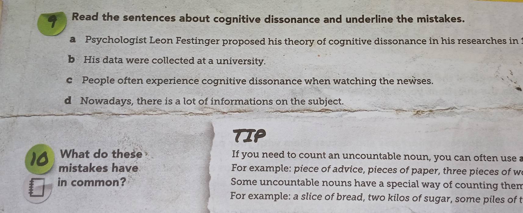 Read the sentences about cognitive dissonance and underline the mistakes.
a Psychologist Leon Festinger proposed his theory of cognitive dissonance in his researches in 
b His data were collected at a university.
c People often experience cognitive dissonance when watching the newses.
d Nowadays, there is a lot of informations on the subject.
TIP
IA What do these If you need to count an uncountable noun, you can often use a
mistakes have For example: piece of advice, pieces of paper, three pieces of w
in common? Some uncountable nouns have a special way of counting them
For example: a slice of bread, two kilos of sugar, some piles of t