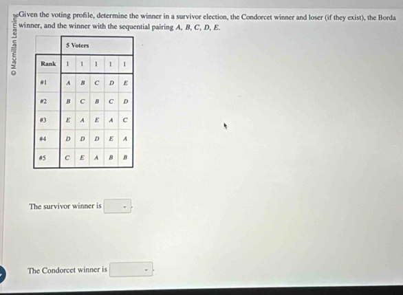 Given the voting profile, determine the winner in a survivor election, the Condorcet winner and loser (if they exist), the Borda
5 winner, and the winner with the sequential pairing A, B, C, D, E. 
The survivor winner is □. 
The Condorcet winner is □.