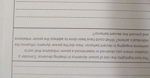 The text highlights the role of power dynamics in shaping deviance. Consider a 
situation where you observed or experienced a power imbalance that led to 
someone engaging in deviant behavior. How did the power dynamic influence the 
individual's actions? What could have been done to address the power imbalance 
and prevent the deviant behavior? 
_ 
_ 
_