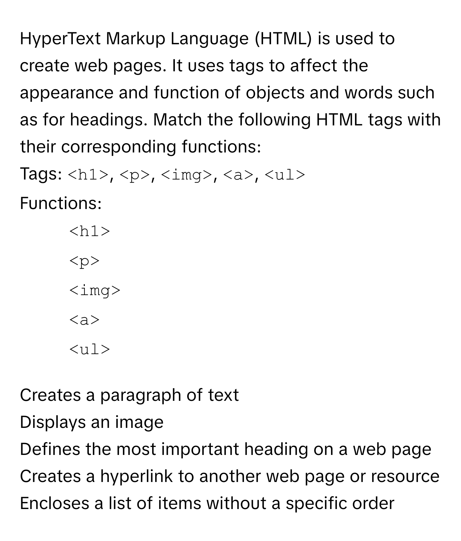 HyperText Markup Language (HTML) is used to create web pages. It uses tags to affect the appearance and function of objects and words such as for headings. Match the following HTML tags with their corresponding functions:

Tags:  ` `, ` `, ` `, ``, ` `

Functions:

1. ` `
2. ` `
3. ` `
4. ``
5. ` `

Creates a paragraph of text
Displays an image
Defines the most important heading on a web page
Creates a hyperlink to another web page or resource
Encloses a list of items without a specific order