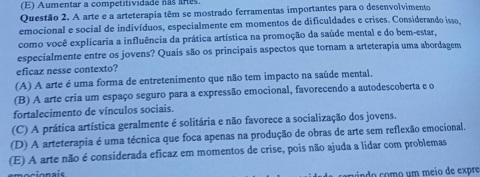 (E) Aumentar a competitividade nas artes.
Questão 2. A arte e a arteterapia têm se mostrado ferramentas importantes para o desenvolvimento
emocional e social de indivíduos, especialmente em momentos de dificuldades e crises. Considerando isso,
como você explicaria a influência da prática artística na promoção da saúde mental e do bem-estar,
especialmente entre os jovens? Quais são os principais aspectos que tornam a arteterapia uma abordagem
eficaz nesse contexto?
(A) A arte é uma forma de entretenimento que não tem impacto na saúde mental.
(B) A arte cria um espaço seguro para a expressão emocional, favorecendo a autodescoberta e o
fortalecimento de vínculos sociais.
(C) A prática artística geralmente é solitária e não favorece a socialização dos jovens.
(D) A arteterapia é uma técnica que foca apenas na produção de obras de arte sem reflexão emocional.
(E) A arte não é considerada eficaz em momentos de crise, pois não ajuda a lidar com problemas
ín o como um meio de expre