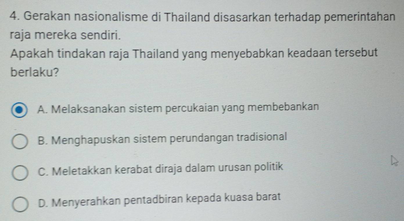 Gerakan nasionalisme di Thailand disasarkan terhadap pemerintahan
raja mereka sendiri.
Apakah tindakan raja Thailand yang menyebabkan keadaan tersebut
berlaku?
A. Melaksanakan sistem percukaian yang membebankan
B. Menghapuskan sistem perundangan tradisional
C. Meletakkan kerabat diraja dalam urusan politik
D. Menyerahkan pentadbiran kepada kuasa barat