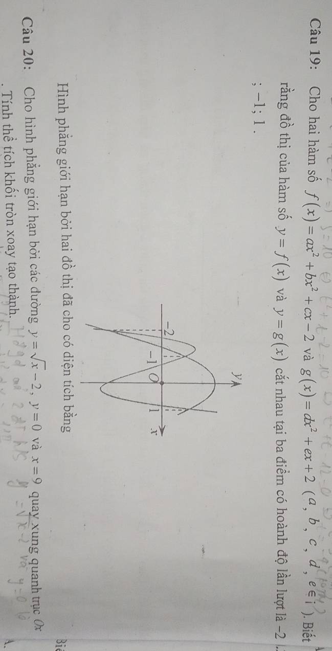 Cho hai hàm số f(x)=ax^2+bx^2+cx-2 và g(x)=dx^2+ex+2(a,b,c,d,e∈ i) ). Biết 
rằng đồ thị của hàm số y=f(x) và y=g(x) cắt nhau tại ba điểm có hoành độ lần lượt là -2; -1; 1. 
Hình phẳng giới hạn bởi hai đồ thị đã cho có diện tích bằng Biê 
Câu 20: Cho hình phẳng giới hạn bởi các đường y=sqrt(x)-2, y=0 và x=9 quay xung quanh trục Ox. Tính thể tích khối tròn xoay tạo thành.