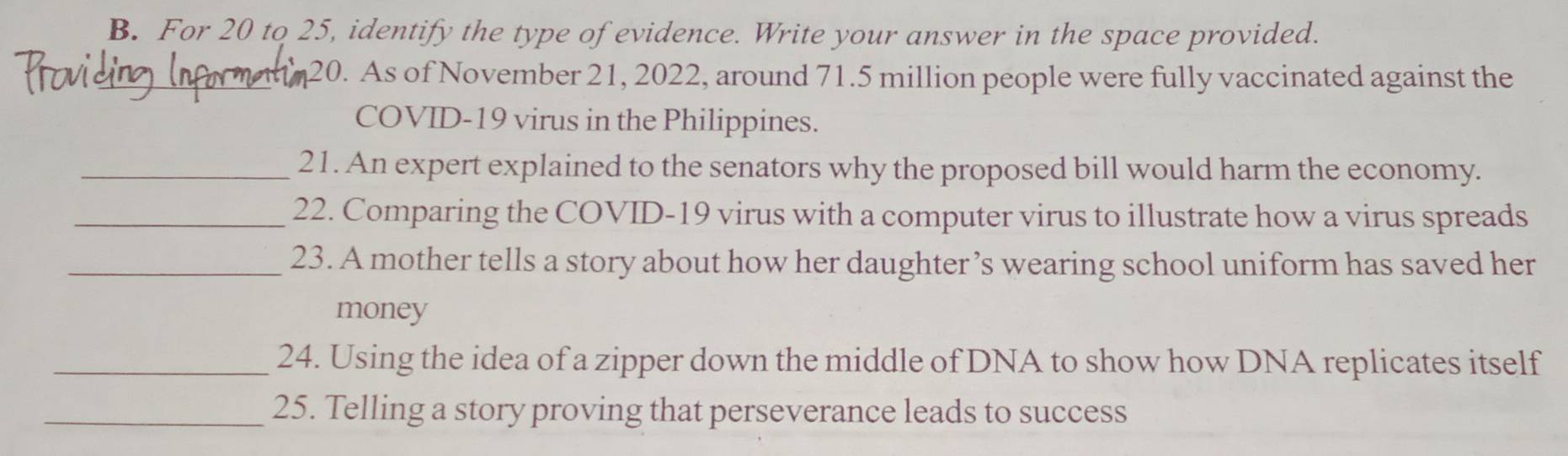 For 20 to 25, identify the type of evidence. Write your answer in the space provided. 
_20. As of November 21, 2022, around 71.5 million people were fully vaccinated against the 
COVID-19 virus in the Philippines. 
_21. An expert explained to the senators why the proposed bill would harm the economy. 
_22. Comparing the COVID-19 virus with a computer virus to illustrate how a virus spreads 
_23. A mother tells a story about how her daughter ’s wearing school uniform has saved her 
money 
_24. Using the idea of a zipper down the middle of DNA to show how DNA replicates itself 
_25. Telling a story proving that perseverance leads to success