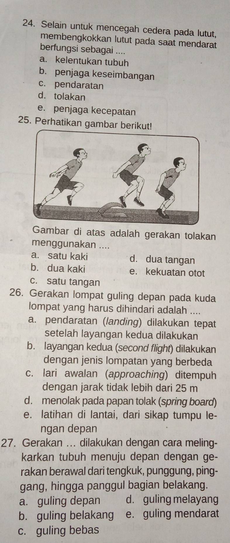 Selain untuk mencegah cedera pada lutut,
membengkokkan lutut pada saat mendarat
berfungsi sebagai ....
a. kelentukan tubuh
b. penjaga keseimbangan
c. pendaratan
d. tolakan
e. penjaga kecepatan
25. Perhatikan gambar berikut!
Gambar di atas adalah gerakan tolakan
menggunakan ....
a. satu kaki d. dua tangan
b. dua kaki e. kekuatan otot
c. satu tangan
26. Gerakan lompat guling depan pada kuda
lompat yang harus dihindari adalah ....
a. pendaratan (landing) dilakukan tepat
setelah layangan kedua dilakukan
b. layangan kedua (second flight) dilakukan
dengan jenis lompatan yang berbeda
c. lari awalan (approaching) ditempuh
dengan jarak tidak lebih dari 25 m
d. menolak pada papan tolak (spring board)
e. latihan di lantai, dari sikap tumpu le-
ngan depan
27. Gerakan ... dilakukan dengan cara meling-
karkan tubuh menuju depan dengan ge-
rakan berawal dari tengkuk, punggung, ping-
gang, hingga panggul bagian belakang.
a. guling depan d. guling melayang
b. guling belakang e. guling mendarat
c. guling bebas