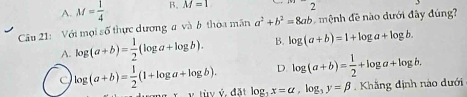 M=1
A. M= 1/4  □  2
Câu 21: Với mọi số thực dương a và b thòa mãn a^2+b^2=8ab ệnh đề nào dưới đây đúng
A. log (a+b)= 1/2 (log a+log b). B. log (a+b)=1+log a+log b.
D. log (a+b)= 1/2 +log a+log b.
C log (a+b)= 1/2 (1+log a+log b). log _3x=alpha , log _3y=beta. Khắng định nào dưới
v tùy ý, đặt