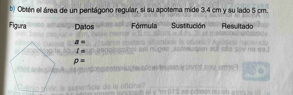 Obtén el área de un pentágono regular, si su apotema mide 3.4 cm y su lado 5 cm. 
Figura Datos Fórmula Sustitución Resultado
a=
l=
p=