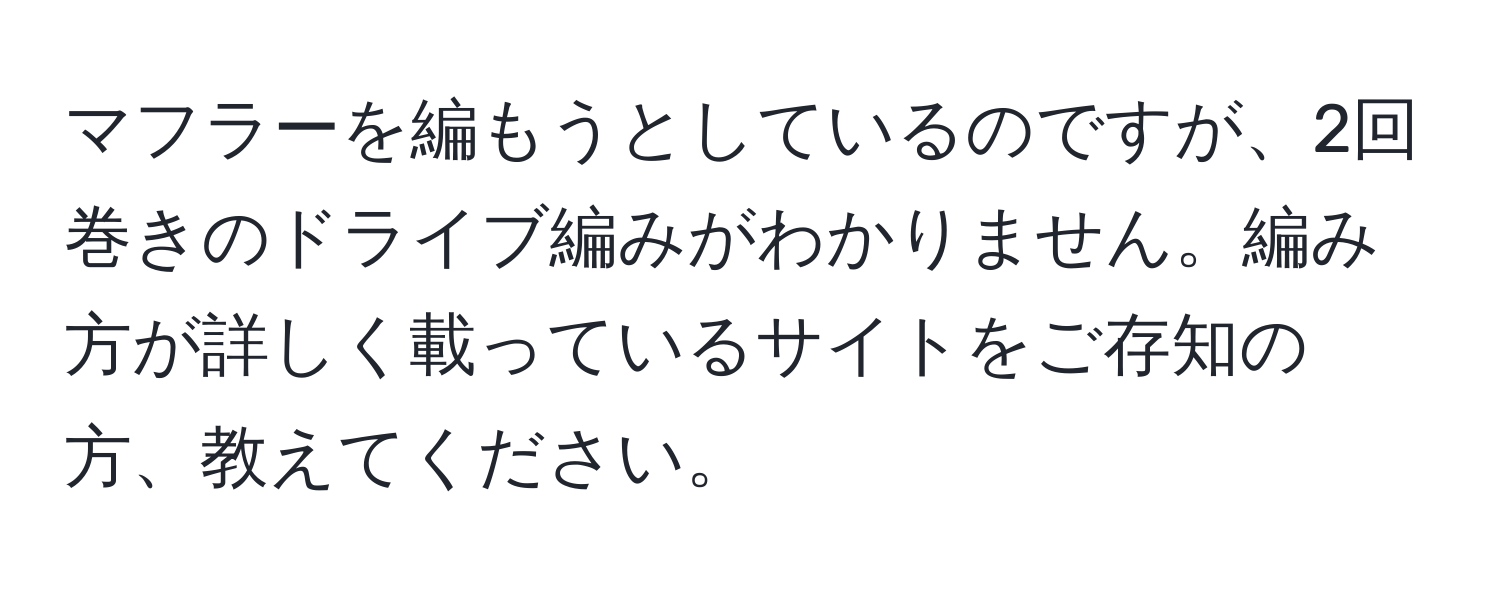 マフラーを編もうとしているのですが、2回巻きのドライブ編みがわかりません。編み方が詳しく載っているサイトをご存知の方、教えてください。