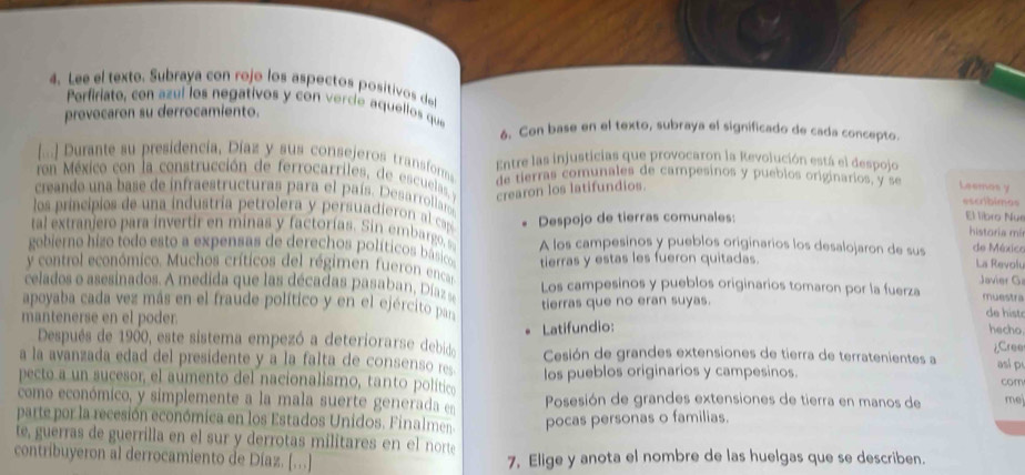 Lee el texto. Subraya con rojo los aspectos positivos del
Perfiriate, con azul los negativos y con vercíe aquellos que
provocaron su derrocamiento.
6. Con base en el texto, subraya el significado de cada concepto.
[... Durante su presidencia, Díaz y sus consejeros transforms Entre las injusticias que provocaron la Revolución está el despojo
con México con la construcción de ferrocarriles, de escuelas y de tierras comunales de campesinos y pueblos originarios, y se Leemas y escribimas
crearon los latifundios.
creando una base de infraestructuras para el país. Desarrollaros El libro Nue
los príncipios de una industria petrolera y persuadieron al caspó historia m²
al extranjeo para in vertir en minas y factorías. Sin embargo, Despojo de tierras comunales:
gobiero hizo todo esto a expensas de derechos políticos básicos A los campesinos y pueblos originarios los desalojaron de sus de México La Revol
y control económico. Muchos críticos del régimen fueron encar tierras y estas les fueron quitadas.
Javier G
celados o asesinados. A medida que las décadas pasaban, Díaz se Los campesinos y pueblos originarios tomaron por la fuerza muestra
apoyaba cada vez más en el fraude político y en el ejército par
mantenerse en el poder. tierras que no eran suyas.
de hist
Latifundio: hecho
Después de 1900, este sistema empezó a deteriorarse debido asi p
a la avanzada edad del presidente y a la falta de cosens r Cesión de grandes extensiones de tierra de terratenientes a ¿Cree
pecto a un sucesor, el aumento del nacionalismo, tanto político los pueblos originarios y campesinos.
com
como económico, y simplemente a la mala suerte generada e Posesión de grandes extensiones de tierra en manos de me
parte por la recesión económica en los Estados Unidos. Finalmen. pocas personas o familias.
te, guerras de guerrilla en el sur y derrotas militares en el norte
contribuyeron al derrocamiento de Díaz. [.] 7, Elige y anota el nombre de las huelgas que se describen.