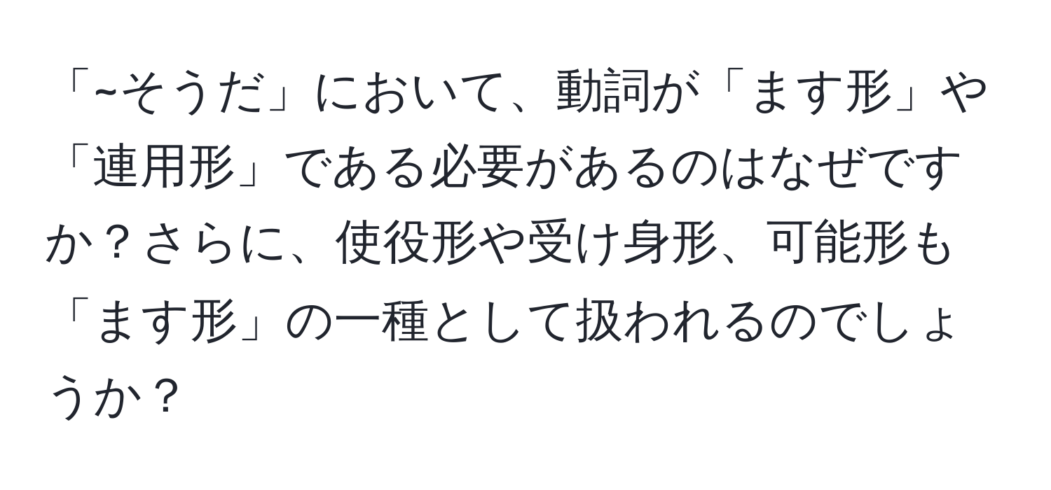 「~そうだ」において、動詞が「ます形」や「連用形」である必要があるのはなぜですか？さらに、使役形や受け身形、可能形も「ます形」の一種として扱われるのでしょうか？