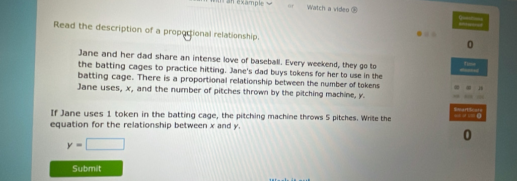 or Watch a video 
Qusatioon 
Enterened 
Read the description of a proportional relationship. 
0 
Jane and her dad share an intense love of baseball. Every weekend, they go to Time 
the batting cages to practice hitting. Jane's dad buys tokens for her to use in the 
batting cage. There is a proportional relationship between the number of tokens 
Jane uses, x, and the number of pitches thrown by the pitching machine, y. 
SmartScore 
If Jane uses 1 token in the batting cage, the pitching machine throws 5 pitches. Write the 6cst of 10 0 
equation for the relationship between x and y.
y=□
Submit