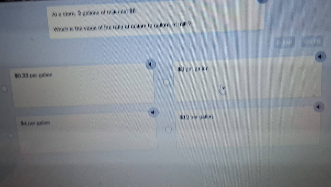 At a store, 2 gallons of milk cost $6
Which is the value of the ratio of dollars to gallons of milk?
$0.33 per gallon 3 per gallen
$12 per gallon
$4 per gallon