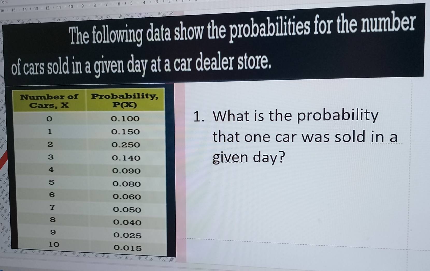 Font
14  13  12 11 1 -10 1 9 8   7 6 5 4
The following data show the probabilities for the number
of cars sold in a given day at a car dealer store.
1. What is the probability
o
that one car was sold in a
given day?
A ªs
a