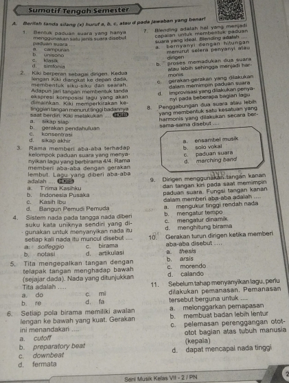 Sumatif Tengah Semester
A. Berifah tanda silang (x) huruf a, b, c, atau d pada jawaban yang benar!
1. Bentuk paduan suara yang hanya
capalan untuk membentuk paduan
paduan suara ... menggunakan satu jenis suara disebut 7. Biending adalah hal yang menjadi
suara yang ideal. Blending adatah ....
b unisono a campuran a. bernyanyi dengan hitungan
dirigen menurut selera penyanyi atau
b. '' proses memadykan dua suar
d. simfonia c, klasik
2. Kiki berperan sebagai dirigen. Kedua
monis atau lebih sehingga menjadi har
lengán Kiki diangkat ke depan dađa,
c. gerakan-gerakan yang dilakukan
membentuk siku-siku dan searah.
Adapun jari tangan membenluk tanda dalam memimpin paduan suara
d. improvisasi yang dilakukan penya
ekspresi kompos si lagu yang akan 
nyi pada beberapa bagian lagu
dimainkan. Kiki memperkirakan ke-
8. Penggabungan dua suara atau lebih
saat berdiri. Kiki melakukan tinggian tangan menuruttinggi badannya .== Pars
yang membentuk satu kesatuan yang
b. gerakan pendahuluan a. sikap siap
harmonis yang dilakukan secara ber- sama-sama disebut ...
d. sikap akhir c. konsentrasi
a. ensambel musik
3. Rama memberi aba-aba terhadap b solo vokal
kelompok paduan suara yang menya-
nyikan lagu yang berbirama 4/4. Rama c. paduan suara
memberi abaçaba dengan gerakan d. marching band
lembut. Lagu yang diberi aba-aba
9. Dirigen menggunakan tangan kanan
dan tangan kiri pada saat memimpin 
a. Trima Kasihku adalah .... HO s
C  Kasih Ib b. Indonesia Pusaka paduan suara. Fungsi tangan kanan
d. Bangun Pemudi Pemuda dalam memberi aba-aba adalah ....
4. Sistem nada pada tangga nada diber a mengukur tinggi rendah nada
b. mengatur tempo
suku kata uniknya sendiri yang di- c. mengatur dinamik
gunakan untuk menyanyikan nada itu d.menghitung birama
setiap kali nada itu muncul disebut .... 10. Gerakan turun dirigen ketika memberi
aba-aba disebut ..
al solfeggio c. birama d. artikulasi
b. notasi
5. Tita mengepalkan tangan dengan b. arsis a. thesis
telapak tangan menghadap bawah c. morendo
(sejajar dada). Nada yang ditunjukkan d. calando
a. do c. mi 11. Sebelum tahap menyanyikan lagu, periu
Tita adalah ....
dilakukan pemanasan, Pemanasan
b. re d. fa tersebut berguna untuk ....
6. Setiap pola birama memiliki awalan a. melonggarkan pemapasan
lengan ke bawah yang kuat. Gerakan b. membuat badan lebih lentur
ini menandakani .... c. pelemasan perenggangan otot-
a. cutoff otot bagian atas tubuh manusia
b. preparatory beat (kepala)
c. downbeat d. dapat mencapal nada tinggi
d. fermata
Seni Musik Kelas VII - 2 / PN