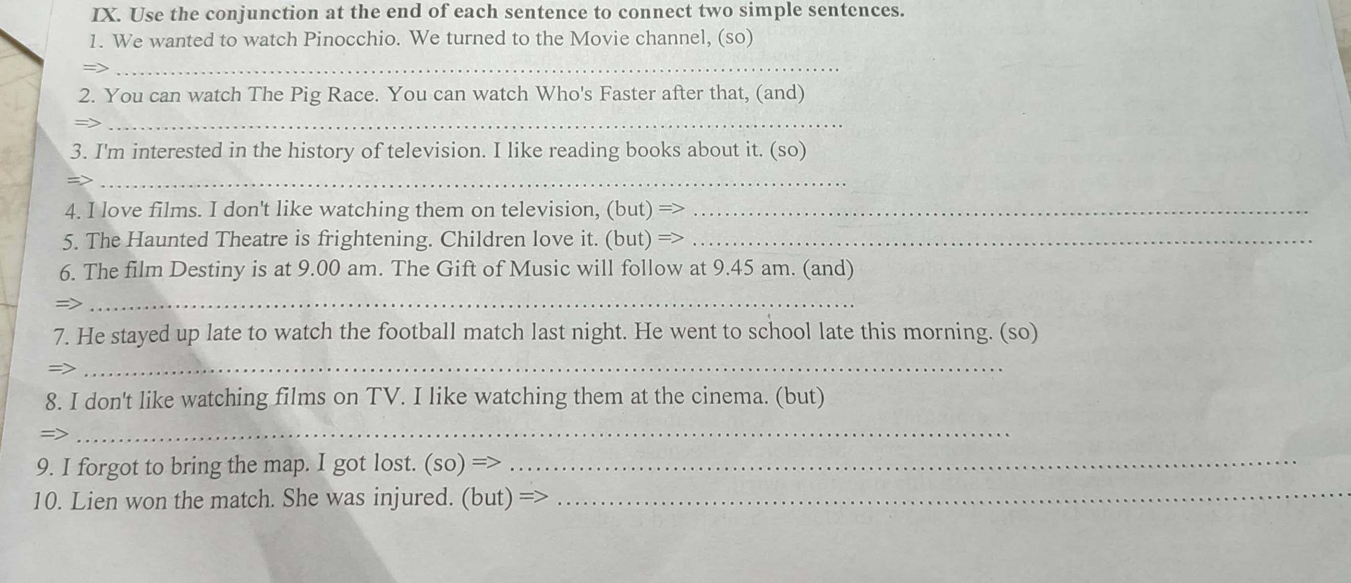 Use the conjunction at the end of each sentence to connect two simple sentences. 
1. We wanted to watch Pinocchio. We turned to the Movie channel, (so) 
_ 
2. You can watch The Pig Race. You can watch Who's Faster after that, (and) 
=> 
_ 
3. I'm interested in the history of television. I like reading books about it. (so) 
_ 
4. I love films. I don't like watching them on television, (but) =>_ 
5. The Haunted Theatre is frightening. Children love it. (but) =>_ 
6. The film Destiny is at 9.00 am. The Gift of Music will follow at 9.45 am. (and) 
=> 
_ 
7. He stayed up late to watch the football match last night. He went to school late this morning. (so) 
=> 
_ 
8. I don't like watching films on TV. I like watching them at the cinema. (but) 
=>_ 
_ 
9. I forgot to bring the map. I got lost. (so) =_ 
10. Lien won the match. She was injured. (but) =>