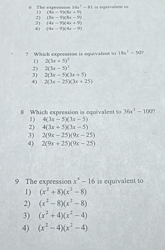 The expression 16x^2-81 is equivalent to
1) (8x-9)(8x+9)
2) (8x-9)(8x-9)
3) (4x-9)(4x+9)
4) (4x-9)(4x-9)
7 Which expression is equivalent to 18x^2-50
1) 2(3x+5)^2
2) 2(3x-5)^2
3) 2(3x-5)(3x+5)
4) 2(3x-25)(3x+25)
8 Which expression is equivalent to 36x^2-100 ,
1) 4(3x-5)(3x-5)
2) 4(3x+5)(3x-5)
3) 2(9x-25)(9x-25)
4) 2(9x+25)(9x-25)
9 The expression x^4-16 is equivalent to
1) (x^2+8)(x^2-8)
2) (x^2-8)(x^2-8)
3) (x^2+4)(x^2-4)
4) (x^2-4)(x^2-4)