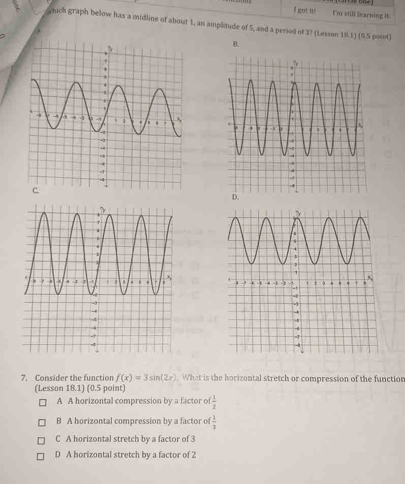 got it! I'm still learning it.
which graph below has a midline of about 1, an amplitude of 5, and a period of 37 (Lesson 18.1) (0.5 point)
B.
7. Consider the function f(x)=3sin (2x). What is the horizontal stretch or compression of the function
(Lesson 18.1) (0.5 point)
A A horizontal compression by a factor of  1/2 
B A horizontal compression by a factor o  1/3 
C A horizontal stretch by a factor of 3
D A horizontal stretch by a factor of 2