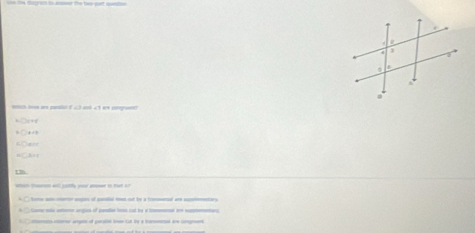 lve the dagred to essser the two-pant qassion 
omuch lees are parallal ifL $ and ∠ are congruent?
hat
2.8h 
weich Cumen wll justily your jnswer in Part 17
tore whs meertn augen of panalial imes out by a trvoversal ar popplementary
aune sodo contercr ariglies of canalier loses cust by w tramomonsl oe eupplementary.
emets inortur areis of putaltel lnen cut by a tarmesral ane cograent