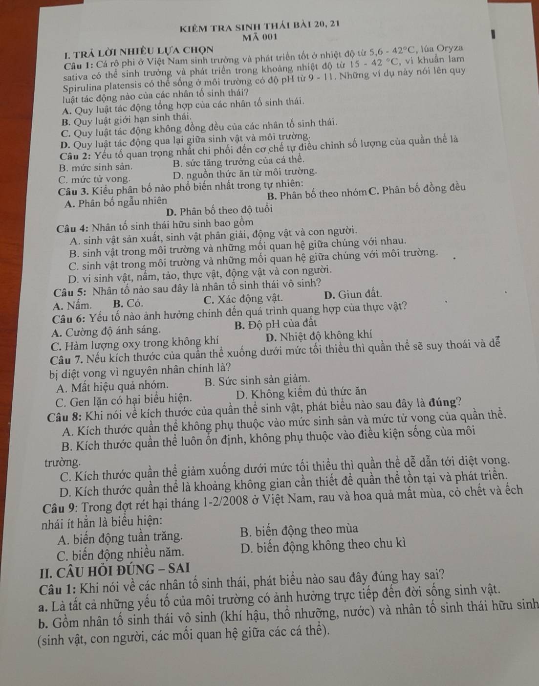 kiêm tra sinh thái bài 20, 21
mã 001
1 trả lời nhiều lựa chọn
Câu 1: Cá rộ phi ở Việt Nam sinh trưởng và phát triển tốt ở nhiệt độ từ 5,6-42°C , lúa Oryza
sativa có thể sinh trưởng và phát triển trong khoảng nhiệt độ từ 15-42°C , vi khuẩn lam
Spirulina platensis có thể sống ở môi trường có độ pH từ 9-11 , Những ví dụ này nói lên quy
tluật tác động nào của các nhân tố sinh thái?
A. Quy luật tác động tổng hợp của các nhân tố sinh thái.
B. Quy luật giới hạn sinh thái.
C. Quy luật tác động không đồng đều của các nhân tố sinh thái.
D. Quy luật tác động qua lại giữa sinh vật và môi trường.
Câu 2: Yếu tố quan trọng nhất chi phối đến cơ chế tự điều chỉnh số lượng của quần thể là
B. mức sinh sản. B. sức tăng trưởng của cá thể.
C. mức tử vong. D. nguồn thức ăn từ môi trường.
Câu 3. Kiểu phân bố nào phổ biến nhất trong tự nhiên:
A. Phân bố ngẫu nhiên B. Phân bố theo nhóm C. Phân bố đồng đều
D. Phân bố theo độ tuổi
Câu 4: Nhân tố sinh thái hữu sinh bao gồm
A. sinh vật sản xuất, sinh vật phân giải, động vật và con người.
B. sinh vật trong môi trường và những mối quan hệ giữa chúng với nhau.
C. sinh vật trong môi trường và những mối quan hệ giữa chúng với môi trường.
D. vi sinh vật, nấm, tảo, thực vật, động vật và con người.
Câu 5: Nhân tố nào sau đây là nhân tố sinh thái vô sinh?
A. Nấm. B. Cỏ. C. Xác động vật. D. Giun đất.
Câu 6: Yếu tố nào ảnh hưởng chính đến quá trình quang hợp của thực vật?
A. Cường độ ánh sáng. B. Độ pH của đất
C. Hàm lượng oxy trong không khí D. Nhiệt độ không khí
Câu 7. Nếu kích thước của quần thể xuống dưới mức tối thiểu thì quần thể sẽ suy thoái và dể
bị diệt vong vì nguyên nhân chính là?
A. Mất hiệu quả nhóm. B. Sức sinh sản giảm.
C. Gen lặn có hại biểu hiện. D. Không kiếm đủ thức ăn
Câu 8: Khi nói về kích thước của quần thể sinh vật, phát biểu nào sau đây là đúng?
A. Kích thước quần thể không phụ thuộc vào mức sinh sản và mức tử vong của quần thể.
B. Kích thước quần thể luôn ổn định, không phụ thuộc vào điều kiện sống của môi
trường.
C. Kích thước quần thể giảm xuống dưới mức tối thiều thì quần thể dễ dẫn tới diệt vong.
D. Kích thước quần thể là khoảng không gian cần thiết để quần thể tồn tại và phát triển.
Câu 9: Trong đợt rét hại tháng 1-2/2008 ở Việt Nam, rau và hoa quả mất mùa, cỏ chết và ếch
nhái ít hẳn là biểu hiện:
A. biến động tuần trăng. B. biến động theo mùa
C. biến động nhiều năm. D. biến động không theo chu kì
II. CÂU HỏI ĐÚNG - SAI
Câu 1: Khi nói về các nhân tố sinh thái, phát biểu nào sau đây đúng hay sai?
a. Là tất cả những yếu tố của môi trường có ảnh hưởng trực tiếp đến đời sống sinh vật.
b. Gồm nhân tố sinh thái vô sinh (khí hậu, thổ nhưỡng, nước) và nhân tố sinh thái hữu sinh
(sinh vật, con người, các mối quan hệ giữa các cá thể).