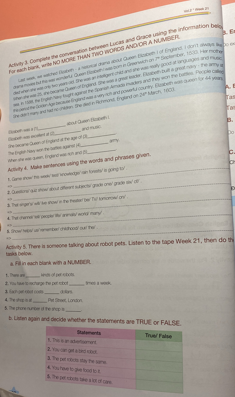 Vol.2 * Week 21
B. E
Activity 3. Complete the conversation between Lucas and Grace using the information beld
For each blank, write NO MORE THAN TWO WORDS AND/OR A NUMBER
I ast week, we watched Elizabeth - a historical drama about Queen Elizabeth I of England. I don't always like Do e
drama movies but this was wonderful. Queen Elizabeth I was born in Greenwich on 7^(th) September, 1533. Her mother
died when she was only two years old. She was an intelligent child and she was really good at languages and music
When she was 25, she became Queen of England. She was a great leader. Elizabeth built a great navy - the army a
A. B
sea. In 1588, the English Navy fought against the Spanish Armada invaders and they won the battles. People calle
this period the Golden Age because England was a very rich and powerful try. Elizabeth was queen for 44 years
Tas
She didn't marry and had no children. She died in Richmond, England on 24^(th) March, 1603.
Tas
Elizabeth was a (1) _about Queen Elizabeth I.
B.
Do
Elizabeth was excellent at (2). _and music.
She became Queen of England at the age of (3).
The English Navy won the battles against (4)_ _army.
When she was queen, England was rich and (5).
Ch
Activity 4. Make sentences using the words and phrases given.
C.
_
1. Game show/ this week/ test/ knowledge/ rain forests/ is going to/ .
=>
2. Questions/ quiz show/ about different subjects/ grade one/ grade six/ of/ .
Đ
=>
3. That singer's/ will/ live show/ in the theater/ be/ TV/ tomorrow/ on/ .
=>
4. That channel/ tell/ people/ life/ animals/ world/ many/ .
=7
5. Show/ helps/ us/ remember/ childhood/ our/ the/ .
Activity 5. There is someone talking about robot pets. Listen to the tape Week 21, then do th
tasks below.
a. Fill in each blank with a NUMBER.
1. There are_ kinds of pet robots.
2. You have to recharge the pet robot _times a week.
3. Each pet robot costs _dollars
4. The shop is at _Pet Street, London.
5. The phone number of the shop is_
b. Listen again and decide whether the statements are TRUE or FALSE.