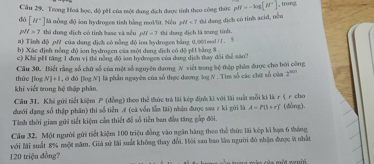 Trong Hoá học, độ pH của một dung dịch được tính theo công thức pH=-log [H^+] , trong
đó [H^+] là nồng độ ion hydrogen tính bằng mol/lít. Nếu pH <7</tex> thì dung dịch có tính acid, nếu
pH>7 thì dung dịch có tính base và nếu pH=7 thì dung dịch là trung tính.
a) Tính độ pH của dung dịch có nồng độ ion hydrogen bằng 0,001 mol / l .
b) Xác định nồng độ ion hydrogen của một dung dịch có độ pH bằng 8 .
c) Khi pH tăng 1 đơn vị thì nồng độ ion hydrogen của dung dịch thay đồi thế nào?
Câu 30. Biết rằng số chữ số của một số nguyên dương N viết trong hệ thập phân được cho bởi công
thức [log [N]+1 , ở đó [log N] là phần nguyên của số thực dương log N . Tìm số các chữ số của 2^(2023)
khi viết trong hệ thập phân.
Câu 31. Khi gửi tiết kiệm P (đồng) theo thể thức trả lãi kép định kì với lãi suất mỗi kì là r ( γ cho
dưới dạng số thập phân) thì số tiền A (cả vốn lẫn lãi) nhận được sau # kì gửi là A=P(1+r)' (đồng).
Tính thời gian gửi tiết kiệm cần thiết để số tiền ban đầu tăng gấp đôi.
Câu 32. Một người gửi tiết kiệm 100 triệu đồng vào ngân hàng theo thể thức lãi kép kì hạn 6 tháng
với lãi suất 8% một năm. Giả sử lãi suất không thay đổi. Hỏi sau bao lâu người đó nhận được ít nhất
120 triệu đồng?
ong máu của một người