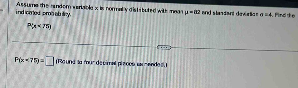 Assume the random variable x is normally distributed with mean mu =82 and standard deviation 
indicated probability. sigma =4. Find the
P(x<75)
P(x<75)=□ (Round to four decimal places as needed.)