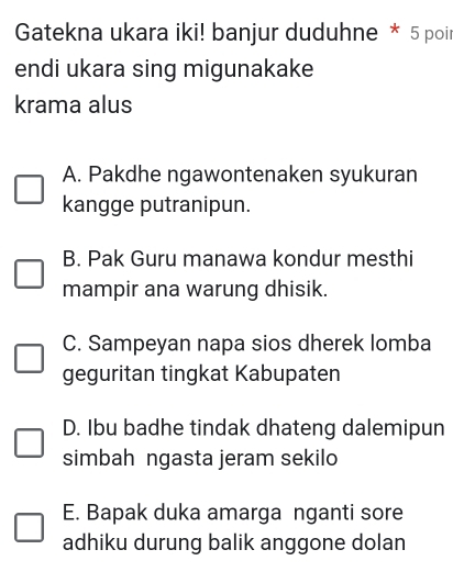 Gatekna ukara iki! banjur duduhne * 5 poir
endi ukara sing migunakake
krama alus
A. Pakdhe ngawontenaken syukuran
kangge putranipun.
B. Pak Guru manawa kondur mesthi
mampir ana warung dhisik.
C. Sampeyan napa sios dherek lomba
geguritan tingkat Kabupaten
D. Ibu badhe tindak dhateng dalemipun
simbah ngasta jeram sekilo
E. Bapak duka amarga nganti sore
adhiku durung balik anggone dolan