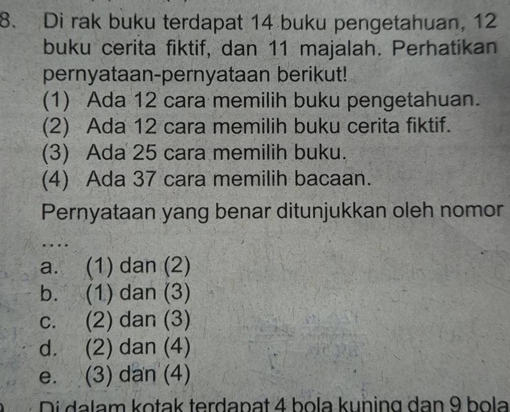 Di rak buku terdapat 14 buku pengetahuan, 12
buku cerita fiktif, dan 11 majalah. Perhatikan
pernyataan-pernyataan berikut!
(1) Ada 12 cara memilih buku pengetahuan.
(2) Ada 12 cara memilih buku cerita fiktif.
(3) Ada 25 cara memilih buku.
(4) Ada 37 cara memilih bacaan.
Pernyataan yang benar ditunjukkan oleh nomor
…
a. (1) dan (2)
b. (1) dan (3)
c. (2) dan (3)
d. (2) dan (4)
e. (3) dan (4)
Di dalam kotak terdapat 4 bola kuning dan 9 bola