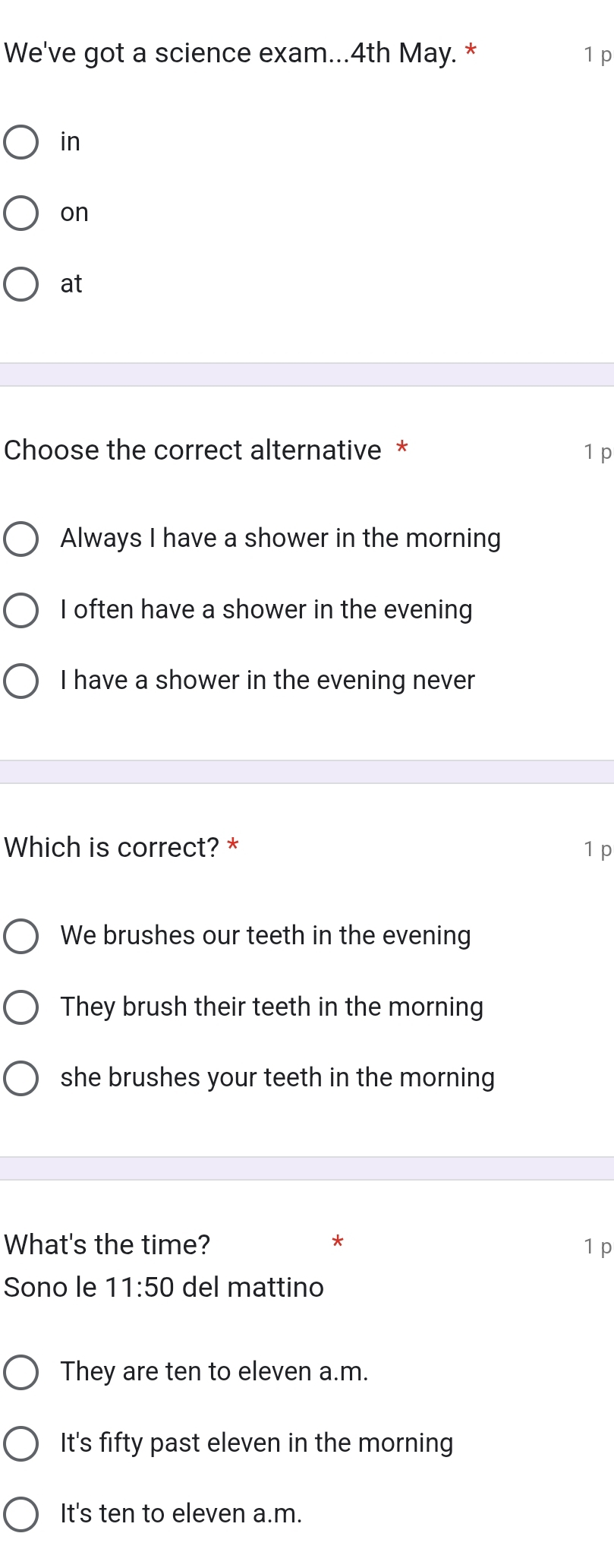 We've got a science exam... 4th May. * 1 p
in
on
at
Choose the correct alternative * 1 p
Always I have a shower in the morning
I often have a shower in the evening
I have a shower in the evening never
Which is correct? * 1 p
We brushes our teeth in the evening
They brush their teeth in the morning
she brushes your teeth in the morning
What's the time? * 1 p
Sono le 11:50 del mattino
They are ten to eleven a.m.
It's fifty past eleven in the morning
It's ten to eleven a.m.