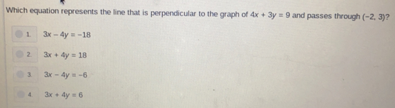 Which equation represents the line that is perpendicular to the graph of 4x+3y=9 and passes through (-2,3) ?
1. 3x-4y=-18
2. 3x+4y=18
3. 3x-4y=-6
4. 3x+4y=6