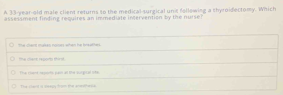 A 33-year-old male client returns to the medical-surgical unit following a thyroidectomy. Which
assessment finding requires an immediate intervention by the nurse?
The client makes noises when he breathes.
The client reports thirst.
The client reports pain at the surgical site.
The client is sleepy from the anesthesia.