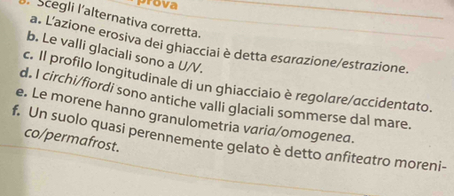 Grova
Scegli l'alternativa corretta.
a. L'azione erosiva dei ghiacciai è detta esαrazione/estrazione.
b. Le valli glaciali sono a U/V.
c. Il profilo longitudinale di un ghiacciaio è regolare/accidentato.
d. I circhi/fiordi sono antiche valli glaciali sommerse dal mare.
e. Le morene hanno granulometria varia/omogenea.
co/permafrost.
f. Un suolo quasi perennemente gelato è detto anfiteatro moreni-