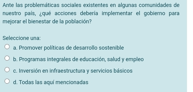 Ante las problemáticas sociales existentes en algunas comunidades de
nuestro país, ¿qué acciones debería implementar el gobierno para
mejorar el bienestar de la población?
Seleccione una:
a. Promover políticas de desarrollo sostenible
b. Programas integrales de educación, salud y empleo
c. Inversión en infraestructura y servicios básicos
d. Todas las aquí mencionadas